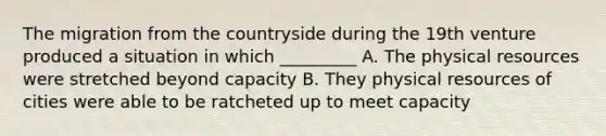 The migration from the countryside during the 19th venture produced a situation in which _________ A. The physical resources were stretched beyond capacity B. They physical resources of cities were able to be ratcheted up to meet capacity