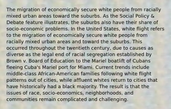 The migration of economically secure white people from racially mixed urban areas toward the suburbs. As the Social Policy & Debate feature illustrates, the suburbs also have their share of socio-economic problems. In the United States, white flight refers to the migration of economically secure white people from racially mixed urban areas and toward the suburbs. This occurred throughout the twentieth century, due to causes as diverse as the legal end of racial segregation established by Brown v. Board of Education to the Mariel boatlift of Cubans fleeing Cuba's Mariel port for Miami. Current trends include middle-class African-American families following white flight patterns out of cities, while affluent whites return to cities that have historically had a black majority. The result is that the issues of race, socio-economics, neighborhoods, and communities remain complicated and challenging.