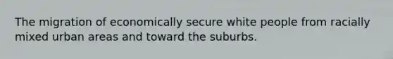 The migration of economically secure white people from racially mixed urban areas and toward the suburbs.