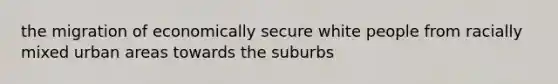 the migration of economically secure white people from racially mixed urban areas towards the suburbs