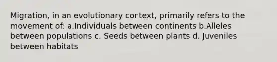 Migration, in an evolutionary context, primarily refers to the movement of: a.Individuals between continents b.Alleles between populations c. Seeds between plants d. Juveniles between habitats