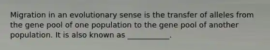 Migration in an evolutionary sense is the transfer of alleles from the gene pool of one population to the gene pool of another population. It is also known as ___________.