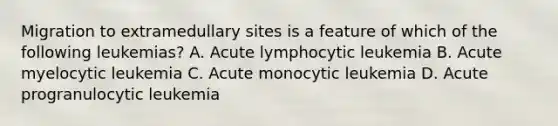 Migration to extramedullary sites is a feature of which of the following leukemias? A. Acute lymphocytic leukemia B. Acute myelocytic leukemia C. Acute monocytic leukemia D. Acute progranulocytic leukemia