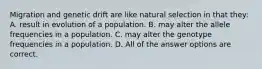 Migration and genetic drift are like natural selection in that they: A. result in evolution of a population. B. may alter the allele frequencies in a population. C. may alter the genotype frequencies in a population. D. All of the answer options are correct.