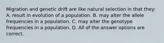 Migration and genetic drift are like natural selection in that they: A. result in evolution of a population. B. may alter the allele frequencies in a population. C. may alter the genotype frequencies in a population. D. All of the answer options are correct.