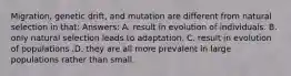 Migration, genetic drift, and mutation are different from natural selection in that: Answers: A. result in evolution of individuals. B. only natural selection leads to adaptation. C. result in evolution of populations .D. they are all more prevalent in large populations rather than small.