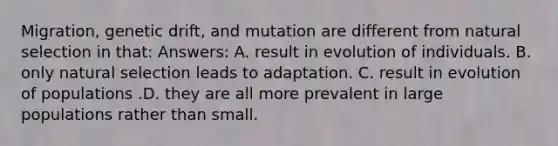 Migration, genetic drift, and mutation are different from natural selection in that: Answers: A. result in evolution of individuals. B. only natural selection leads to adaptation. C. result in evolution of populations .D. they are all more prevalent in large populations rather than small.