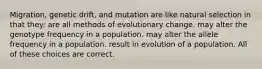 Migration, genetic drift, and mutation are like natural selection in that they: are all methods of evolutionary change. may alter the genotype frequency in a population. may alter the allele frequency in a population. result in evolution of a population. All of these choices are correct.