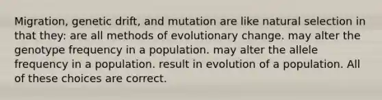 Migration, genetic drift, and mutation are like natural selection in that they: are all methods of evolutionary change. may alter the genotype frequency in a population. may alter the allele frequency in a population. result in evolution of a population. All of these choices are correct.