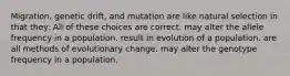 Migration, genetic drift, and mutation are like natural selection in that they: All of these choices are correct. may alter the allele frequency in a population. result in evolution of a population. are all methods of evolutionary change. may alter the genotype frequency in a population.