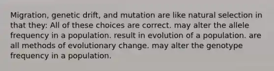 Migration, genetic drift, and mutation are like natural selection in that they: All of these choices are correct. may alter the allele frequency in a population. result in evolution of a population. are all methods of evolutionary change. may alter the genotype frequency in a population.