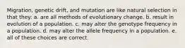 Migration, genetic drift, and mutation are like natural selection in that they: a. are all methods of evolutionary change. b. result in evolution of a population. c. may alter the genotype frequency in a population. d. may alter the allele frequency in a population. e. all of these choices are correct.