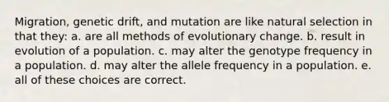 Migration, genetic drift, and mutation are like natural selection in that they: a. are all methods of evolutionary change. b. result in evolution of a population. c. may alter the genotype frequency in a population. d. may alter the allele frequency in a population. e. all of these choices are correct.