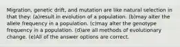 Migration, genetic drift, and mutation are like natural selection in that they: (a)result in evolution of a population. (b)may alter the allele frequency in a population. (c)may alter the genotype frequency in a population. (d)are all methods of evolutionary change. (e)All of the answer options are correct.