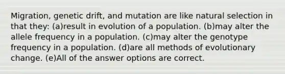 Migration, genetic drift, and mutation are like natural selection in that they: (a)result in evolution of a population. (b)may alter the allele frequency in a population. (c)may alter the genotype frequency in a population. (d)are all methods of evolutionary change. (e)All of the answer options are correct.