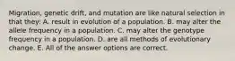 Migration, genetic drift, and mutation are like natural selection in that they: A. result in evolution of a population. B. may alter the allele frequency in a population. C. may alter the genotype frequency in a population. D. are all methods of evolutionary change. E. All of the answer options are correct.