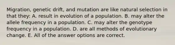 Migration, genetic drift, and mutation are like natural selection in that they: A. result in evolution of a population. B. may alter the allele frequency in a population. C. may alter the genotype frequency in a population. D. are all methods of evolutionary change. E. All of the answer options are correct.