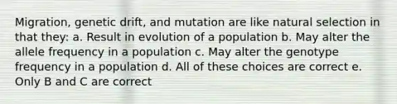 Migration, genetic drift, and mutation are like natural selection in that they: a. Result in evolution of a population b. May alter the allele frequency in a population c. May alter the genotype frequency in a population d. All of these choices are correct e. Only B and C are correct