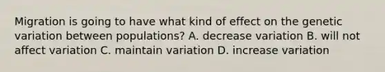 Migration is going to have what kind of effect on the genetic variation between populations? A. decrease variation B. will not affect variation C. maintain variation D. increase variation