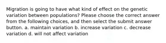 Migration is going to have what kind of effect on the genetic variation between populations? Please choose the correct answer from the following choices, and then select the submit answer button. a. maintain variation b. increase variation c. decrease variation d. will not affect variation