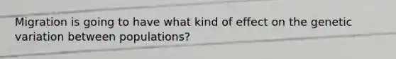 Migration is going to have what kind of effect on the genetic variation between populations?