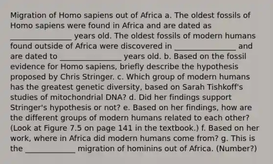 Migration of Homo sapiens out of Africa a. The oldest fossils of Homo sapiens were found in Africa and are dated as ________________ years old. The oldest fossils of modern humans found outside of Africa were discovered in ________________ and are dated to ________________ years old. b. Based on the fossil evidence for Homo sapiens, briefly describe the hypothesis proposed by Chris Stringer. c. Which group of modern humans has the greatest genetic diversity, based on Sarah Tishkoff's studies of mitochondrial DNA? d. Did her findings support Stringer's hypothesis or not? e. Based on her findings, how are the different groups of modern humans related to each other? (Look at Figure 7.5 on page 141 in the textbook.) f. Based on her work, where in Africa did modern humans come from? g. This is the _____________ migration of hominins out of Africa. (Number?)