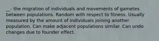 __- the migration of individuals and movements of gametes between populations. Random with respect to fitness. Usually measured by the amount of individuals joining another population. Can make adjacent populations similar. Can undo changes due to founder effect.