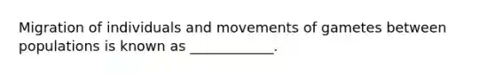 Migration of individuals and movements of gametes between populations is known as ____________.