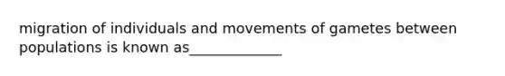 migration of individuals and movements of gametes between populations is known as_____________