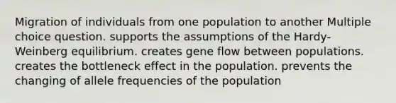 Migration of individuals from one population to another Multiple choice question. supports the assumptions of the Hardy-Weinberg equilibrium. creates gene flow between populations. creates the bottleneck effect in the population. prevents the changing of allele frequencies of the population