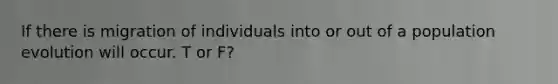 If there is migration of individuals into or out of a population evolution will occur. T or F?