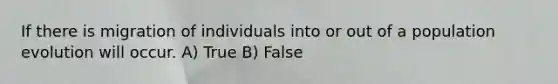 If there is migration of individuals into or out of a population evolution will occur. A) True B) False