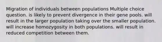 Migration of individuals between populations Multiple choice question. is likely to prevent divergence in their gene pools. will result in the larger population taking over the smaller population. will increase homozygosity in both populations. will result in reduced competition between them.