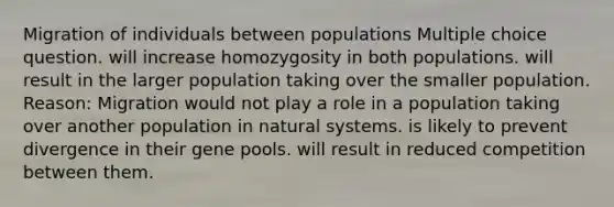 Migration of individuals between populations Multiple choice question. will increase homozygosity in both populations. will result in the larger population taking over the smaller population. Reason: Migration would not play a role in a population taking over another population in natural systems. is likely to prevent divergence in their gene pools. will result in reduced competition between them.