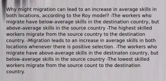 Why might migration can lead to an increase in average skills in both locations, according to the Roy model? -The workers who migrate have below-average skills in the destination country, but above-average skills in the source country -The highest skilled workers migrate from the source country to the destination country. -Migration leads to an increase in average skills in both locations whenever there is positive selection. -The workers who migrate have above-average skills in the destinaton country, but below-average skills in the source country -The lowest skilled workers migrate from the source count to the destination country.