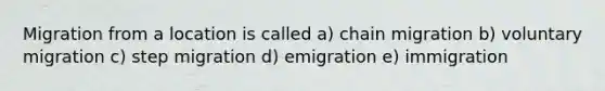 Migration from a location is called a) chain migration b) voluntary migration c) step migration d) emigration e) immigration