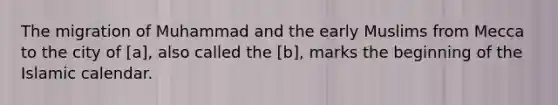 The migration of Muhammad and the early Muslims from Mecca to the city of [a], also called the [b], marks the beginning of the Islamic calendar.