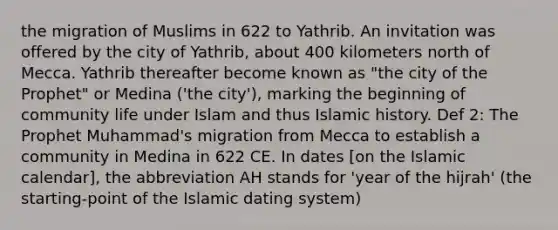 the migration of Muslims in 622 to Yathrib. An invitation was offered by the city of Yathrib, about 400 kilometers north of Mecca. Yathrib thereafter become known as "the city of the Prophet" or Medina ('the city'), marking the beginning of community life under Islam and thus Islamic history. Def 2: The Prophet Muhammad's migration from Mecca to establish a community in Medina in 622 CE. In dates [on the Islamic calendar], the abbreviation AH stands for 'year of the hijrah' (the starting-point of the Islamic dating system)