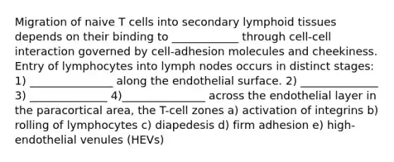 Migration of naive T cells into secondary lymphoid tissues depends on their binding to ____________ through cell-cell interaction governed by cell-adhesion molecules and cheekiness. Entry of lymphocytes into lymph nodes occurs in distinct stages: 1) _______________ along the endothelial surface. 2) ______________ 3) ______________ 4)_______________ across the endothelial layer in the paracortical area, the T-cell zones a) activation of integrins b) rolling of lymphocytes c) diapedesis d) firm adhesion e) high-endothelial venules (HEVs)