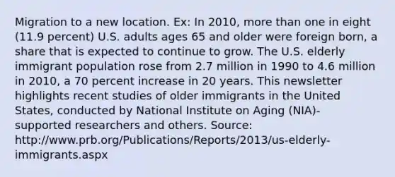 Migration to a new location. Ex: In 2010, more than one in eight (11.9 percent) U.S. adults ages 65 and older were foreign born, a share that is expected to continue to grow. The U.S. elderly immigrant population rose from 2.7 million in 1990 to 4.6 million in 2010, a 70 percent increase in 20 years. This newsletter highlights recent studies of older immigrants in the United States, conducted by National Institute on Aging (NIA)- supported researchers and others. Source: http://www.prb.org/Publications/Reports/2013/us-elderly-immigrants.aspx