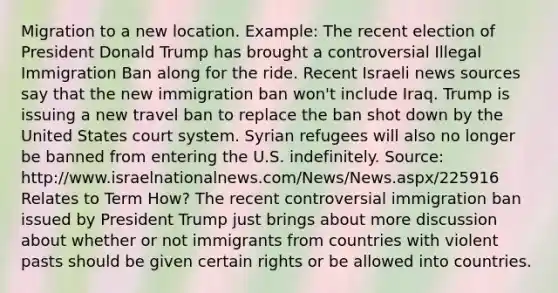 Migration to a new location. Example: The recent election of President Donald Trump has brought a controversial Illegal Immigration Ban along for the ride. Recent Israeli news sources say that the new immigration ban won't include Iraq. Trump is issuing a new travel ban to replace the ban shot down by the United States court system. Syrian refugees will also no longer be banned from entering the U.S. indefinitely. Source: http://www.israelnationalnews.com/News/News.aspx/225916 Relates to Term How? The recent controversial immigration ban issued by President Trump just brings about more discussion about whether or not immigrants from countries with violent pasts should be given certain rights or be allowed into countries.