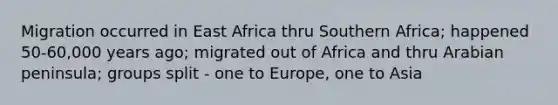 Migration occurred in East Africa thru Southern Africa; happened 50-60,000 years ago; migrated out of Africa and thru Arabian peninsula; groups split - one to Europe, one to Asia