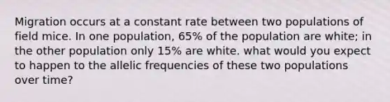 Migration occurs at a constant rate between two populations of field mice. In one population, 65% of the population are white; in the other population only 15% are white. what would you expect to happen to the allelic frequencies of these two populations over time?