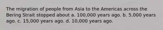 The migration of people from Asia to the Americas across the Bering Strait stopped about a. 100,000 years ago. b. 5,000 years ago. c. 15,000 years ago. d. 10,000 years ago.