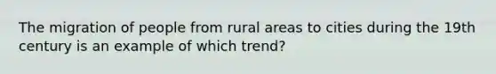 The migration of people from rural areas to cities during the 19th century is an example of which trend?