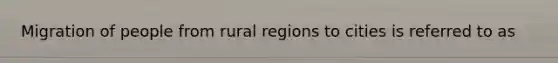 Migration of people from rural regions to cities is referred to as