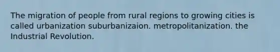 The migration of people from rural regions to growing cities is called urbanization suburbanizaion. metropolitanization. the Industrial Revolution.