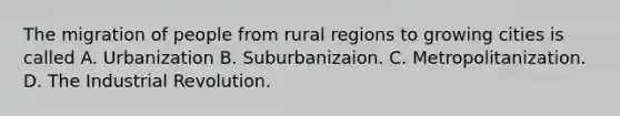 The migration of people from rural regions to growing cities is called A. Urbanization B. Suburbanizaion. C. Metropolitanization. D. The Industrial Revolution.