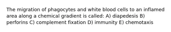 The migration of phagocytes and white blood cells to an inflamed area along a chemical gradient is called: A) diapedesis B) perforins C) complement fixation D) immunity E) chemotaxis