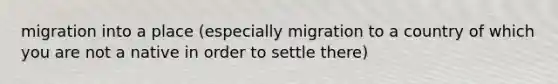 migration into a place (especially migration to a country of which you are not a native in order to settle there)